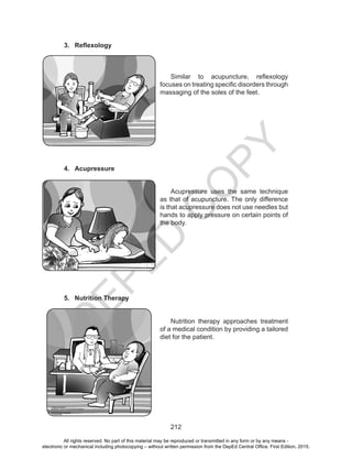 D
EPED
C
O
PY
212
3.	 Reflexology
	 Similar to acupuncture, reflexology
focuses on treating specific disorders through
massaging of the soles of the feet.
4.	 Acupressure
	
	 Acupressure uses the same technique
as that of acupuncture. The only difference
is that acupressure does not use needles but
hands to apply pressure on certain points of
the body.
5.	 Nutrition Therapy
	 Nutrition therapy approaches treatment
of a medical condition by providing a tailored
diet for the patient.
All rights reserved. No part of this material may be reproduced or transmitted in any form or by any means -
electronic or mechanical including photocopying – without written permission from the DepEd Central Office. First Edition, 2015.
 