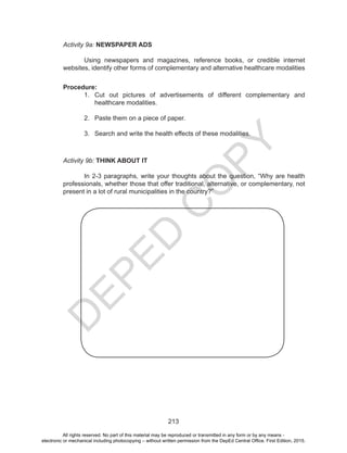 D
EPED
C
O
PY
213
Activity 9a: NEWSPAPER ADS
	
	 Using newspapers and magazines, reference books, or credible internet
websites, identify other forms of complementary and alternative healthcare modalities
Procedure:
1.	 Cut out pictures of advertisements of different complementary and
healthcare modalities.
2.	 Paste them on a piece of paper.
3.	 Search and write the health effects of these modalities.
Activity 9b: THINK ABOUT IT
	
	 In 2-3 paragraphs, write your thoughts about the question, “Why are health
professionals, whether those that offer traditional, alternative, or complementary, not
present in a lot of rural municipalities in the country?”
All rights reserved. No part of this material may be reproduced or transmitted in any form or by any means -
electronic or mechanical including photocopying – without written permission from the DepEd Central Office. First Edition, 2015.
 