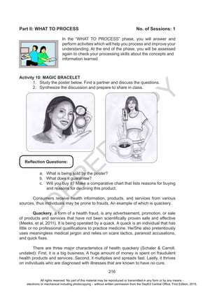 D
EPED
C
O
PY
216
Part II: WHAT TO PROCESS				 No. of Sessions: 1
In the “WHAT TO PROCESS” phase, you will answer and
perform activities which will help you process and improve your
understanding. At the end of the phase, you will be assessed
again to check your processing skills about the concepts and
information learned
Activity 10: MAGIC BRACELET
1.	 Study the poster below. Find a partner and discuss the questions.
2.	 Synthesize the discussion and prepare to share in class.
a.	 What is being sold by the poster?
b.	 What does it guarantee?
c.	 Will you buy it? Make a comparative chart that lists reasons for buying
and reasons for declining this product.
	 Consumers receive health information, products, and services from various
sources, thus individuals may be prone to frauds. An example of which is quackery.
	 Quackery, a form of a health fraud, is any advertisement, promotion, or sale
of products and services that have not been scientifically proven safe and effective
(Meeks, et al, 2011). It is being operated by a quack. A quack is an individual that has
little or no professional qualifications to practice medicine. He/She also pretentiously
uses meaningless medical jargon and relies on scare tactics, paranoid accusations,
and quick fixes.
	 There are three major characteristics of health quackery (Schaler & Carroll,
undated). First, it is a big business. A huge amount of money is spent on fraudulent
health products and services. Second, it multiplies and spreads fast. Lastly, it thrives
on individuals who are diagnosed with illnesses that are known to have no cure.
Reflection Questions:
All rights reserved. No part of this material may be reproduced or transmitted in any form or by any means -
electronic or mechanical including photocopying – without written permission from the DepEd Central Office. First Edition, 2015.
 