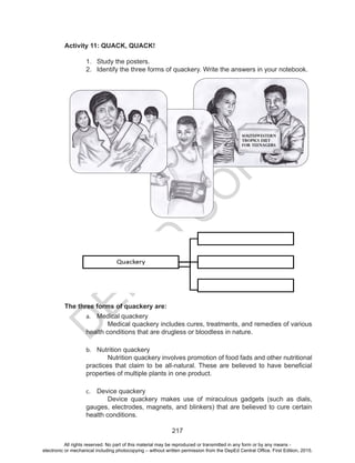 D
EPED
C
O
PY
217
Activity 11: QUACK, QUACK!
1.	 Study the posters.
2.	 Identify the three forms of quackery. Write the answers in your notebook.
The three forms of quackery are:
a.	 Medical quackery
	 Medical quackery includes cures, treatments, and remedies of various
health conditions that are drugless or bloodless in nature.
b.	 Nutrition quackery
	 Nutrition quackery involves promotion of food fads and other nutritional
practices that claim to be all-natural. These are believed to have beneficial
properties of multiple plants in one product.
c.	 Device quackery
	 Device quackery makes use of miraculous gadgets (such as dials,
gauges, electrodes, magnets, and blinkers) that are believed to cure certain
health conditions.
All rights reserved. No part of this material may be reproduced or transmitted in any form or by any means -
electronic or mechanical including photocopying – without written permission from the DepEd Central Office. First Edition, 2015.
 