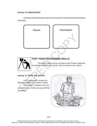 D
EPED
C
O
PY
219
Activity 14: A BAD QUACK
	 List down possible dangers of quackery to a person’s physical and psychological
well-being.
	
Physical
	
Psychological
Activity 15: FIGHT THE QUACK!
	 In 2-3 paragraphs, answer the
following question on a piece of paper:
	 As a Grade 10 student, how can
you protect your family and yourself from
quackery?
TEST YOUR PROCESSING SKILLS
	 The activity below will be recorded under Process. Read the
procedures carefully and use the rubric to improve your output.
All rights reserved. No part of this material may be reproduced or transmitted in any form or by any means -
electronic or mechanical including photocopying – without written permission from the DepEd Central Office. First Edition, 2015.
 
