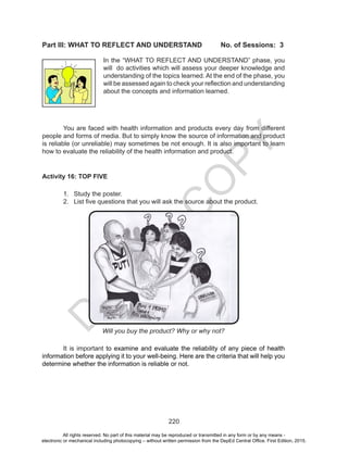 D
EPED
C
O
PY
220
Part III: WHAT TO REFLECT AND UNDERSTAND 	 No. of Sessions: 3
	 You are faced with health information and products every day from different
people and forms of media. But to simply know the source of information and product
is reliable (or unreliable) may sometimes be not enough. It is also important to learn
how to evaluate the reliability of the health information and product.
Activity 16: TOP FIVE
	
1.	 Study the poster.
2.	 List five questions that you will ask the source about the product.
Will you buy the product? Why or why not?
	 It is important to examine and evaluate the reliability of any piece of health
information before applying it to your well-being. Here are the criteria that will help you
determine whether the information is reliable or not.
In the “WHAT TO REFLECT AND UNDERSTAND” phase, you
will do activities which will assess your deeper knowledge and
understanding of the topics learned. At the end of the phase, you
will be assessed again to check your reflection and understanding
about the concepts and information learned.
All rights reserved. No part of this material may be reproduced or transmitted in any form or by any means -
electronic or mechanical including photocopying – without written permission from the DepEd Central Office. First Edition, 2015.
 