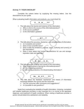D
EPED
C
O
PY
221
Activity 17: YOUR CHECKLIST
	
	 Complete the criteria below by supplying the missing letters. Use the
descriptions as your guide.
When evaluating health information and products, you must check for:
C _ _ D _ B _ _ _ T Y
1.	 This tells about the source and recency of the information.
o	 Who or what is the source of the information/product?
o	 Is the source qualified?
o	 Is the information updated?
_ _ N T _ _ T
2.	 This tells about the accuracy, disclaimer, and completeness of information.
o	 Is it complete and correct?
o	 Does it have scientific basis?
o	 Does it state the limitations, purpose, scope, authority and currency of
the information?
o	 Does it have labels that contain the directions for use and storage,
expiration date and warnings?
D _ S C _ _ S _ R _
3.	 This tells about the purpose and caveat of the information.
o	 What is the purpose of giving the information/product?
o	 Is it for marketing purposes?
o	 Is it for selling products or for disseminating information?
I N _ _ R _ C T _ _ _ T Y
4.	 This tells about the feedback mechanism and means of information
exchange between the source and the consumer.
o	 Can the consumer offer comments and suggestions?
o	 Is it possible to ask questions?
	 Aside from evaluating the reliability of health information, choosing competent
and reliable healthcare providers is also important for it is crucial to the appraisal,
diagnosis, and treatment of health conditions. When visiting a healthcare provider, a
person should determine satisfaction and reliability.
All rights reserved. No part of this material may be reproduced or transmitted in any form or by any means -
electronic or mechanical including photocopying – without written permission from the DepEd Central Office. First Edition, 2015.
 