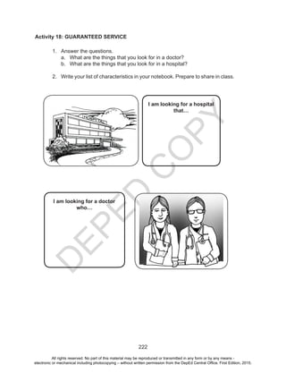 D
EPED
C
O
PY
222
Activity 18: GUARANTEED SERVICE
1.	 Answer the questions.
a.	 What are the things that you look for in a doctor?
b.	 What are the things that you look for in a hospital?
2.	 Write your list of characteristics in your notebook. Prepare to share in class.
I am looking for a doctor
who…
I am looking for a hospital
that…
All rights reserved. No part of this material may be reproduced or transmitted in any form or by any means -
electronic or mechanical including photocopying – without written permission from the DepEd Central Office. First Edition, 2015.
 