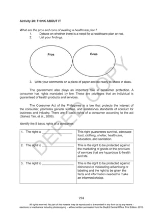 D
EPED
C
O
PY
224
Activity 20: THINK ABOUT IT
What are the pros and cons of availing a healthcare plan?
1.	 	 Debate on whether there is a need for a healthcare plan or not.
2.	 	 List your findings.
3.	 Write your comments on a piece of paper and be ready to share in class.
	 The government also plays an important role in consumer protection. A
consumer has rights mandated by law. These are privileges that an individual is
guaranteed of health products and services.
	 The Consumer Act of the Philippines is a law that protects the interest of
the consumer, promotes general welfare, and establishes standards of conduct for
business and industry. There are 8 basic rights of a consumer according to the act
(Galvez Tan, et al., 2009).
Identify the 8 basic rights of a consumer:
1.	 The right to __________________ This right guarantees survival, adequate
food, clothing, shelter, healthcare,
education, and sanitation.
2.	 The right to ___________________ This is the right to be protected against
the marketing of goods or the provision
of services that are hazardous to health
and life.
3.	 The right to ___________________ This is the right to be protected against
dishonest or misleading advertising or
labeling and the right to be given the
facts and information needed to make
an informed choice.
Pros Cons
All rights reserved. No part of this material may be reproduced or transmitted in any form or by any means -
electronic or mechanical including photocopying – without written permission from the DepEd Central Office. First Edition, 2015.
 