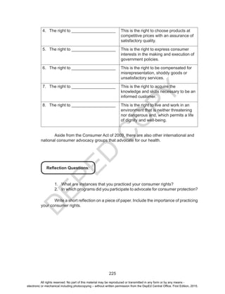 D
EPED
C
O
PY
225
4.	 The right to ___________________ This is the right to choose products at
competitive prices with an assurance of
satisfactory quality.
5.	 The right to ___________________ This is the right to express consumer
interests in the making and execution of
government policies.
6.	 The right to ___________________ This is the right to be compensated for
misrepresentation, shoddy goods or
unsatisfactory services.
7.	 The right to ___________________ This is the right to acquire the
knowledge and skills necessary to be an
informed customer.
8.	 The right to ___________________ This is the right to live and work in an
environment that is neither threatening
nor dangerous and, which permits a life
of dignity and well-being.
	
	 Aside from the Consumer Act of 2009, there are also other international and
national consumer advocacy groups that advocate for our health.
Reflection Questions:
1.	 What are instances that you practiced your consumer rights?
2.	 In which programs did you participate to advocate for consumer protection?
	 Write a short reflection on a piece of paper. Include the importance of practicing
your consumer rights.
All rights reserved. No part of this material may be reproduced or transmitted in any form or by any means -
electronic or mechanical including photocopying – without written permission from the DepEd Central Office. First Edition, 2015.
 