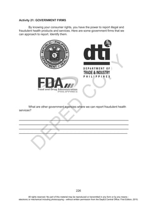 D
EPED
C
O
PY
226
Activity 21: GOVERNMENT FIRMS
	
	 By knowing your consumer rights, you have the power to report illegal and
fraudulent health products and services. Here are some government firms that we
can approach to report. Identify them.
	 What are other government agencies where we can report fraudulent health
services?
___________________________________________________________________
___________________________________________________________________
___________________________________________________________________
___________________________________________________________________
All rights reserved. No part of this material may be reproduced or transmitted in any form or by any means -
electronic or mechanical including photocopying – without written permission from the DepEd Central Office. First Edition, 2015.
 