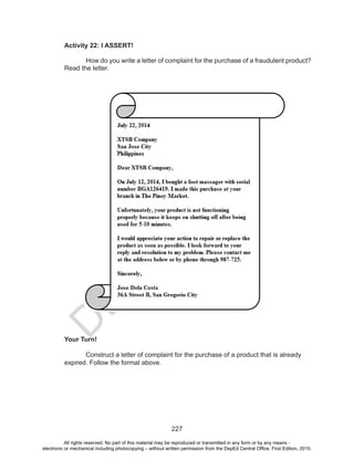 D
EPED
C
O
PY
227
Activity 22: I ASSERT!
	 How do you write a letter of complaint for the purchase of a fraudulent product?
Read the letter.
Your Turn!
	 Construct a letter of complaint for the purchase of a product that is already
expired. Follow the format above.
All rights reserved. No part of this material may be reproduced or transmitted in any form or by any means -
electronic or mechanical including photocopying – without written permission from the DepEd Central Office. First Edition, 2015.
 