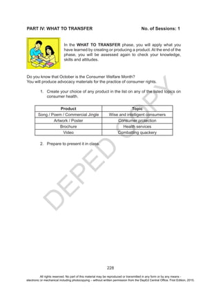 D
EPED
C
O
PY
228
PART IV: WHAT TO TRANSFER				 No. of Sessions: 1
In the WHAT TO TRANSFER phase, you will apply what you
have learned by creating or producing a product. At the end of the
phase, you will be assessed again to check your knowledge,
skills and attitudes.
Do you know that October is the Consumer Welfare Month?
You will produce advocacy materials for the practice of consumer rights.
1.	 Create your choice of any product in the list on any of the listed topics on
consumer health.
Product Topic
Song / Poem / Commercial Jingle Wise and intelligent consumers
Artwork / Poster Consumer protection
Brochure Health services
Video Combatting quackery
	
2.	 Prepare to present it in class.
All rights reserved. No part of this material may be reproduced or transmitted in any form or by any means -
electronic or mechanical including photocopying – without written permission from the DepEd Central Office. First Edition, 2015.
 