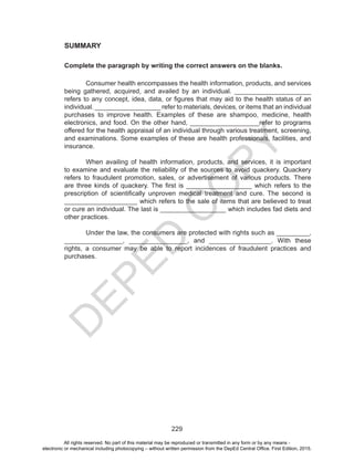 D
EPED
C
O
PY
229
SUMMARY
Complete the paragraph by writing the correct answers on the blanks.
	 Consumer health encompasses the health information, products, and services
being gathered, acquired, and availed by an individual. _____________________
refers to any concept, idea, data, or figures that may aid to the health status of an
individual. __________________ refer to materials, devices, or items that an individual
purchases to improve health. Examples of these are shampoo, medicine, health
electronics, and food. On the other hand, ___________________refer to programs
offered for the health appraisal of an individual through various treatment, screening,
and examinations. Some examples of these are health professionals, facilities, and
insurance.
	 When availing of health information, products, and services, it is important
to examine and evaluate the reliability of the sources to avoid quackery. Quackery
refers to fraudulent promotion, sales, or advertisement of various products. There
are three kinds of quackery. The first is __________________ which refers to the
prescription of scientifically unproven medical treatment and cure. The second is
____________________ which refers to the sale of items that are believed to treat
or cure an individual. The last is __________________ which includes fad diets and
other practices.
	 Under the law, the consumers are protected with rights such as _________,
________________, ________________, and _________________. With these
rights, a consumer may be able to report incidences of fraudulent practices and
purchases.
All rights reserved. No part of this material may be reproduced or transmitted in any form or by any means -
electronic or mechanical including photocopying – without written permission from the DepEd Central Office. First Edition, 2015.
 
