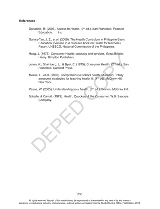 D
EPED
C
O
PY
230
References
Donatelle, R. (2006). Access to Health. (9th
ed.). San Francisco: Pearson 	
Education, 	 Inc.
Galvez-Tan, J. Z., et al. (2009). The Health Curriculum in Philippine Basic	
Education. (Volume 2: A resource book on Health for teachers).
Pasay: UNESCO, National Commission of the Philippines.
Haag, J. (1976). Consumer Health: products and services. Great Britain:
Henry 	Kimpton Publishers.
Jones, K., Shainberg, L., & Byer, C. (1975). Consumer Health. (2nd
ed.). San 	
Francisco: Canfield Press.
Meeks, L., et al. (2005). Comprehensive school health education: Totally 	
awesome strategies for teaching health ®. (4th
ed). McGraw-Hill. 	
New York.
Payne, W. (2005). Understanding your health. (8th
ed.). Boston: McGraw Hill.
Schaller & Carroll. (1979). Health, Quackery & the Consumer. W.B. Sanders
Company.
All rights reserved. No part of this material may be reproduced or transmitted in any form or by any means -
electronic or mechanical including photocopying – without written permission from the DepEd Central Office. First Edition, 2015.
 