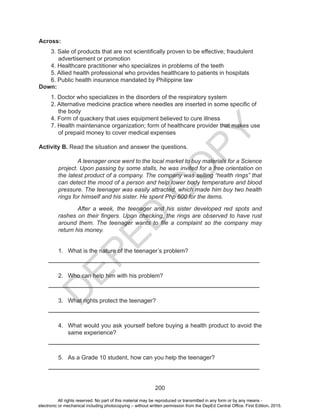 D
EPED
C
O
PY
200
Across:
3. Sale of products that are not scientifically proven to be effective; fraudulent
advertisement or promotion
4. Healthcare practitioner who specializes in problems of the teeth
5. Allied health professional who provides healthcare to patients in hospitals
6. Public health insurance mandated by Philippine law
Down:
1. Doctor who specializes in the disorders of the respiratory system
2. Alternative medicine practice where needles are inserted in some specific of
the body
4. Form of quackery that uses equipment believed to cure illness
7. Health maintenance organization; form of healthcare provider that makes use
of prepaid money to cover medical expenses
Activity B. Read the situation and answer the questions.
A teenager once went to the local market to buy materials for a Science
project. Upon passing by some stalls, he was invited for a free orientation on
the latest product of a company. The company was selling “health rings” that
can detect the mood of a person and help lower body temperature and blood
pressure. The teenager was easily attracted, which made him buy two health
rings for himself and his sister. He spent Php 600 for the items.
After a week, the teenager and his sister developed red spots and
rashes on their fingers. Upon checking, the rings are observed to have rust
around them. The teenager wants to file a complaint so the company may
return his money.
1.	 What is the nature of the teenager’s problem?
________________________________________________________________
2.	 Who can help him with his problem?
________________________________________________________________
3.	 What rights protect the teenager?
________________________________________________________________
4.	 What would you ask yourself before buying a health product to avoid the
same experience?
________________________________________________________________
5.	 As a Grade 10 student, how can you help the teenager?
________________________________________________________________
All rights reserved. No part of this material may be reproduced or transmitted in any form or by any means -
electronic or mechanical including photocopying – without written permission from the DepEd Central Office. First Edition, 2015.
 