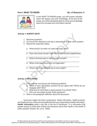 D
EPED
C
O
PY
201
Activity 1: SURVEY SAYS!
1.	 Read the questions.
2.	 Go around the classroom and ask a classmate to answer each question.
3.	 Record the responses below.
a.	 What should I do when my head and body ache?
_____________________________________________________
b.	 How many times should I take vitamin and mineral supplements?
_____________________________________________________
c.	 What is the best way to make my skin smooth?
_____________________________________________________
d.	 When is the best time to trim my fingernails?
_____________________________________________________
e.	 What is the most effective way to lose weight?
_____________________________________________________
Activity 2: PAIR SHARE
1.	 Find a partner and discuss the following questions:
a.	 Which of your classmates’ answers do you agree with? Which do you
disagree with? Why?
b.	 What kind of information is being asked? Is it critical? Why?
c.	 Who can accurately answer these questions?
2.	 Write a one-paragraph reflection about the discussion.
Consumer health has three components: health information, health products,
andhealthservices.Whatyouhavegatheredfromyourclassmatesishealthinformation.
Health information plays a big role in the life of individuals. “It is information that
people require to make wise choices and decisions about their health or the health of
[other people]” (Galvez Tan, et al., 2009).
	
In the WHAT TO KNOW phase, you will answer activities
which will assess your prior knowledge. At the end of the
phase, you will be assessed again to check your knowledge
about the concepts and information learned.
Part I: WHAT TO KNOW					 No. of Sessions: 4
All rights reserved. No part of this material may be reproduced or transmitted in any form or by any means -
electronic or mechanical including photocopying – without written permission from the DepEd Central Office. First Edition, 2015.
 