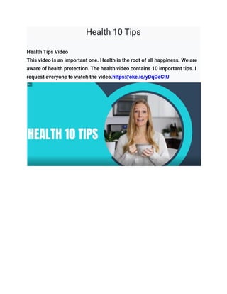 Health 10 Tips
Health Tips Video
This video is an important one. Health is the root of all happiness. We are
aware of health protection. The health video contains 10 important tips. I
request everyone to watch the video.https://oke.io/yDqOeCtU
 