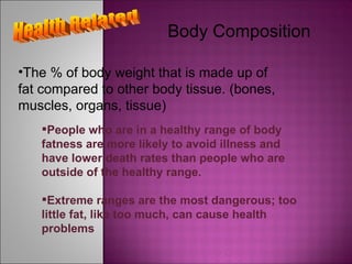 Health Related Body Composition The % of body weight that is made up of fat compared to other body tissue. (bones, muscles, organs, tissue) People who are in a healthy range of body fatness are more likely to avoid illness and have lower death rates than people who are outside of the healthy range. Extreme ranges are the most dangerous; too little fat, like too much, can cause health problems 