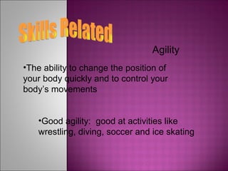 Skills Related Agility The ability to change the position of your body quickly and to control your body’s movements Good agility:  good at activities like wrestling, diving, soccer and ice skating 
