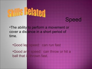 Skills Related Speed The ability to perform a movement or cover a distance in a short period of time. Good leg speed:  can run fast Good arm speed:  can throw or hit a ball that is thrown fast. 