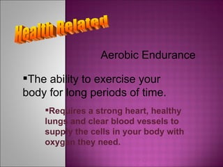 Health Related Aerobic Endurance The ability to exercise your body for long periods of time. Requires a strong heart, healthy lungs and clear blood vessels to supply the cells in your body with oxygen they need. 
