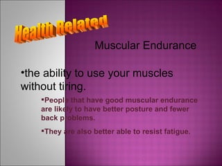Health Related Muscular Endurance the ability to use your muscles without tiring. People that have good muscular endurance are likely to have better posture and fewer back problems. They are also better able to resist fatigue. 