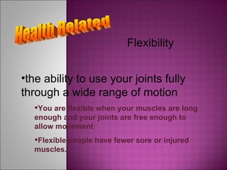 Health Related Flexibility You are flexible when your muscles are long enough and your joints are free enough to allow movement the ability to use your joints fully through a wide range of motion Flexible people have fewer sore or injured muscles. 