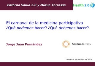 Jorge Juan Fernández Entorno Salud 2.0 y Mútua Terrassa El carnaval de la medicina participativa ¿Qué  podemos  hacer? ¿Qué  debemos  hacer? Terrassa, 15 de abril de 2010 