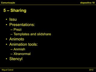 Comunicação                          diapositivo 18


 5 – Sharing

    • Issu
    • Presentations:
         – Prezi
         – Templates and slidshare
    • Animoto
    • Animation tools:
         – Anmish
         – Xtranormal
    • Stencyl

Miguel Cabral                                2012
 