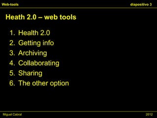Web-tools                    diapositivo 3


 Heath 2.0 – web tools

    1.    Health 2.0
    2.    Getting info
    3.    Archiving
    4.    Collaborating
    5.    Sharing
    6.    The other option



Miguel Cabral                         2012
 