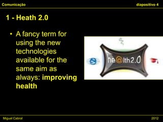 Comunicação               diapositivo 4


 1 - Heath 2.0

    • A fancy term for
      using the new
      technologies
      available for the
      same aim as
      always: improving
      health



Miguel Cabral                     2012
 