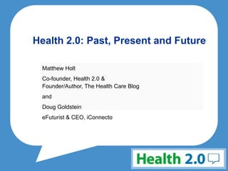 Health 2.0: Past, Present and Future Matthew Holt Co-founder, Health 2.0 & Founder/Author, The Health Care Blog and Doug Goldstein eFuturist & CEO, iConnecto 