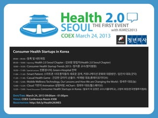 SEOUL                      THE FIRST EVENT
                                                                                        with KiMES2013
                                           COEX March 24, 2013

Consumer Health Startups in Korea
09:00 ~ 09:30 / 등록 및 네트워킹
09:30 ~ 10:00 / Opening: Health 2.0 Seoul Chapter / 김보람 창립자(Health 2.0 Seoul Chapter)
10:00 ~ 10:30 / Consumer Health Startup Trends 2013 / 정지훈 교수(명지병원)
10:30 ~ 11:00 / Special Lecture: 친환경시대, Green+Hospital 전략
11:00 ~ 11:20 / Smart Patient: 스마트폰 시대 환자들의 새로운 검색, 커뮤니케이션 문화와 대응방안 / 임진석 대표(굿닥)
11:20 ~ 11:40 / Casual Health Game - 건강한 강아지 순돌이 / 박재범 대표(휴레이포지티브)
11:40 ~ 12:00 / Mobile Wellness Technology, Our Lessons and How We are Changing the World / 정세주 대표(눔)
12:00 ~ 12:20 / Cloud 기반의 Animation 설명처방, HiChart / 정희두 대표(헬스웨이브)
12:20 ~ 13:00 / Panel Discussion: Consumer Health Startups in Korea / 발표자 외 김정은 교수(서울대학교), 고영하 회장(한국엔젤투자협회)


DATE/TIME: March 24, 2013 09:00am - 01:00pm
VENUE: COEX Conference Room #308
REGISTRATION: http://bit.ly/Health2KiMES
 