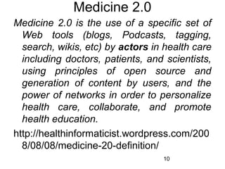 Medicine 2.0
Medicine 2.0 is the use of a specific set of
Web tools (blogs, Podcasts, tagging,
search, wikis, etc) by actors in health care
including doctors, patients, and scientists,
using principles of open source and
generation of content by users, and the
power of networks in order to personalize
health care, collaborate, and promote
health education.
http://healthinformaticist.wordpress.com/200
8/08/08/medicine-20-definition/
10

 