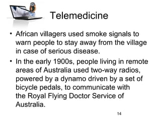 Telemedicine
• African villagers used smoke signals to
warn people to stay away from the village
in case of serious disease.
• In the early 1900s, people living in remote
areas of Australia used two-way radios,
powered by a dynamo driven by a set of
bicycle pedals, to communicate with
the Royal Flying Doctor Service of
Australia.
14

 