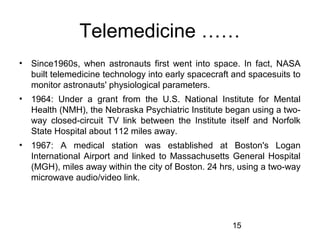 Telemedicine ……
•

Since1960s, when astronauts first went into space. In fact, NASA
built telemedicine technology into early spacecraft and spacesuits to
monitor astronauts' physiological parameters.

•

1964: Under a grant from the U.S. National Institute for Mental
Health (NMH), the Nebraska Psychiatric Institute began using a twoway closed-circuit TV link between the Institute itself and Norfolk
State Hospital about 112 miles away.

•

1967: A medical station was established at Boston's Logan
International Airport and linked to Massachusetts General Hospital
(MGH), miles away within the city of Boston. 24 hrs, using a two-way
microwave audio/video link.

15

 