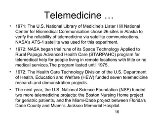 Telemedicine …
•

1971: The U.S. National Library of Medicine's Lister Hill National
Center for Biomedical Communication chose 26 sites in Alaska to
verify the reliability of telemedicine via satellite communications.
NASA's ATS-1 satellite was used for this experiment.

•

1972: NASA began trial runs of its Space Technology Applied to
Rural Papago Advanced Health Care (STARPAHC) program for
telemedical help for people living in remote locations with little or no
medical services.The program lasted until 1975.

•

1972: The Health Care Technology Division of the U.S. Department
of Health, Education and Welfare (HEW) funded seven telemedicine
research and demonstration projects.

•

The next year, the U.S. National Science Foundation (NSF) funded
two more telemedicine projects: the Boston Nursing Home project
for geriatric patients, and the Miami-Dade project between Florida's
Dade County and Miami's Jackson Memorial Hospital.
16

 
