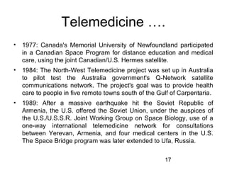 Telemedicine ….
•

1977: Canada's Memorial University of Newfoundland participated
in a Canadian Space Program for distance education and medical
care, using the joint Canadian/U.S. Hermes satellite.

•

1984: The North-West Telemedicine project was set up in Australia
to pilot test the Australia government's Q-Network satellite
communications network. The project's goal was to provide health
care to people in five remote towns south of the Gulf of Carpentaria.

•

1989: After a massive earthquake hit the Soviet Republic of
Armenia, the U.S. offered the Soviet Union, under the auspices of
the U.S./U.S.S.R. Joint Working Group on Space Biology, use of a
one-way international telemedicine network for consultations
between Yerevan, Armenia, and four medical centers in the U.S.
The Space Bridge program was later extended to Ufa, Russia.
17

 