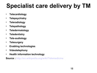 Specialist care delivery by TM
•

Telecardiology

•

Telepsychiatry

•

Teleradiology

•

Telepathology

•

Teledermatology

•

Teledentistry

•

Tele-audiology

•

Telesurgery

•

Enabling technologies

•

Videotelephony

•

Health information technology

Source : http://en.wikipedia.org/wiki/Telemedicine

18

 