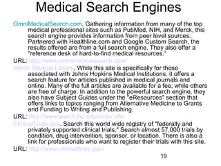 Medical Search Engines
OmniMedicalSearch.com. Gathering information from many of the top
medical professional sites such as PubMed, NIH, and Merck, this
search engine provides information from peer level sources.
Partnered with Healthline.com and Google Custom Search, the
results offered are from a full search engine. They also offer a
"reference desk of hard-to-find medical resources.“
URL: http://www.omnimedicalsearch.com/
Welch Medical Library. While this site is specifically for those
associated with Johns Hopkins Medical Institutions, it offers a
search feature for articles published in medical journals and
online. Many of the full articles are available for a fee, while others
are free of charge. In addition to the powerful search engine, they
also have Subject Guides under the "eResources" section that
offers links to topics ranging from Alternative Medicine to Grants
and Funding to Writing and Publishing.
URL: http://www.welch.jhu.edu/index.cfm
ClinicalTrials.gov. Search this world wide registry of "federally and
privately supported clinical trials." Search almost 57,000 trials by
condition, drug intervention, sponsor, or location. There is also a
link for professionals who want to register their trials with this site.
URL: http://www.clinicaltrials.gov/
19

 