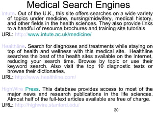 Medical Search Engines
Intute. Out of the U.K., this site offers searches on a wide variety
of topics under medicine, nursing/midwifery, medical history,
and other fields in the health sciences. They also provide links
to a handful of resource brochures and training site tutorials.
URL: http://www.intute.ac.uk/medicine/
Healthline. Search for diagnoses and treatments while staying on
top of health and wellness with this medical site. Healthline
searches the best of the health sites available on the Internet,
reducing your search time. Browse by topic or use their
keyword search. Also visit the top 10 diagnostic tests or
browse their dictionaries.
URL: http://www.healthline.com/
HighWire Press. This database provides access to most of the
major news and research publications in the life sciences.
Almost half of the full-text articles available are free of charge.
URL: http://highwire.stanford.edu/
20

 