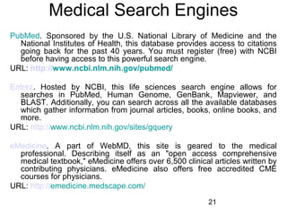 Medical Search Engines
PubMed. Sponsored by the U.S. National Library of Medicine and the
National Institutes of Health, this database provides access to citations
going back for the past 40 years. You must register (free) with NCBI
before having access to this powerful search engine.
URL: http://www.ncbi.nlm.nih.gov/pubmed/
Entrez. Hosted by NCBI, this life sciences search engine allows for
searches in PubMed, Human Genome, GenBank, Mapviewer, and
BLAST. Additionally, you can search across all the available databases
which gather information from journal articles, books, online books, and
more.
URL: http://www.ncbi.nlm.nih.gov/sites/gquery
eMedicine. A part of WebMD, this site is geared to the medical
professional. Describing itself as an "open access comprehensive
medical textbook," eMedicine offers over 6,500 clinical articles written by
contributing physicians. eMedicine also offers free accredited CME
courses for physicians.
URL: http://emedicine.medscape.com/
21

 