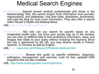 Medical Search Engines
MedBioWorld. Geared toward medical professionals and those in the
biotechnology field, this search engine finds information from journals,
organizations, and databases. Use their tools, directories, dictionaries,
and read the blog for even more information. They also offer a search
within Reuter’s Health and Medical News.
URL: http://www.medbioworld.com/
HONMedhunt. Not only can you search for specific topics on any
imaginable health topic, but once your results pop up in the window,
you can click on different tabs to find conference information, news, and
images that relate to your query without re-typing the keyword. Since
this site is sponsored by the UN, you may receive results in French,
Spanish, or Chinese as well as English.
URL: http://www.hon.ch/HONsearch/Patients/medhunt.html
Antibiotic Guide. Browse this guide by specific antibiotics, diagnosis,
pathogens, management, and vaccines. Look for free, updated CME
programs that are also available.
URL: http://www.hopkinsguides.com/hopkins/ub
22

 