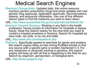 Medical Search Engines
Electronic Orange Book. Updated daily, this online resource
monitors generic prescription drugs and posts updates with new
generic drug approvals, application approvals, discontinuations,
patents, and exclusivity information. Use one of five different
search types to find the medicine you want to learn about.
URL: http://www.accessdata.fda.gov/scripts/cder/ob/default.cfm
American Hospital Directory. Working in any field in the health
profession, having access to information for hospitals is always
handy. Keep this search nearby for the next time you need to
contact a hospital anywhere in America. Search for hospitals by
area code, zip code, or by city and state.
URL: http://www.ahd.com/freesearch.php
PubGene. Specifically geared to searches for genes and proteins,
this search engine relies on text mining PubMed articles to find
any source with a specific gene or protein mentioned in it. For
any researcher or physician working in genetics, this search
engine will keep up with all that is happening in the field for you.
Search by organism, gene/protein, or biological term.
URL: http://www.pubgene.org/
23

 