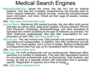 Medical Search Engines
MedicalStudent.com. Ignore the name, this site isn’t just for medical
students. This free and incredibly comprehensive site provides links to
online medical textbooks, medical journals, continuing education/board
exam information, and more. Check out their page of awards, reviews,
and comments.
URL: http://www.medicalstudent.com/
Journal Watch. Monitoring 350 medical journals, this site offers both journal
searches as well as short, daily email updates. Choose between Primary
Care Physician, Cardiology, Gastroenterology, and other specialties to
specialize the content according to the type of medicine you practice. For
other healthcare professionals, they also offer subscriptions for nonphysicians as well. URL: http://www.jwatch.org/
MDLinx.com. This site reviews over 1200 journals and provides a search by
specialties and subspecialties. In addition, they offer conference and job
listings. You must register, but it is free of charge. Medical professionals
and laypersons alike may sign up for newsletters within their specialty.
URL: http://www.mdlinx.com/
Medscape. For both professionals and non-professionals, Medscape offers
searches in a number of databases. They also offer specialized sections
for non-physician professionals such as pharmacists, med students, and
nurses, as well as a specialty section with information that is specialtyspecific. Registration is required, but is free of charge.
24
URL: http://www.medscape.com/

 