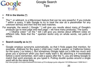 Google Search
Tips
•
•

Fill in the blanks (*)

•
•

Search exactly as is (+)

The *, or wildcard, is a little-known feature that can be very powerful. If you include
* within a query, it tells Google to try to treat the star as a placeholder for any
unknown term(s) and then find the best matches.
For example, the search [ Google * ] will give you results about many of Google's
products (go to next page and next page -- we have many products). The query
[ Obama voted * on the * bill ] will give you stories about different votes on
different bills. Note that the * operator works only on whole words, not parts of
words.

Google employs synonyms automatically, so that it finds pages that mention, for
example, childcare for the query [ child care ] (with a space), or California history
for the query [ ca history ]. But sometimes Google helps out a little too much and
gives you a synonym when you don't really want it. By attaching a + immediately
before a word (remember, don't add a space after the +), you are telling Google to
match that word precisely as you typed it. Putting double quotes around a single
word will do the same thing.

http://www.google.com/support/websearch/bin/static.py?hl=en&page=guide.cs&guide=1221265&answer=136861&rd=1

26

 