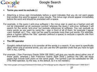 Google Search
Tips
•

Terms you want to exclude (-)

•

Attaching a minus sign immediately before a word indicates that you do not want pages
that contain this word to appear in your results. The minus sign should appear immediately
before the word and should be preceded with a space.

For example, in the query [ anti-virus software ], the minus sign is used as a hyphen and will
not be interpreted as an exclusion symbol; whereas the query [ anti-virus -software ] will
search for the words 'anti-virus' but exclude references to software. You can exclude as
many words as you want by using the - sign in front of all of them, for example [ jaguar
-cars -football -os ]. The - sign can be used to exclude more than just words. For example,
place a hyphen before the 'site:' operator (without a space) to exclude a specific site from
your search results.
•
•

The OR operator
Google's default behavior is to consider all the words in a search. If you want to specifically
allow either one of several words, you can use the OR operator (note that you have to type
'OR' in ALL CAPS).

For example, [ San Francisco Giants 2004 OR 2005 ] will give you results about either one of
these years, whereas [ San Francisco Giants 2004 2005 ] (without the OR) will show
pages that include both years on the same page. The symbol | can be substituted for OR.
(The AND operator, by the way, is the default, so it is not needed.)
http://www.google.com/support/websearch/bin/static.py?hl=en&page=guide.cs&guide=1221265&answer=136861&rd=1

27

 