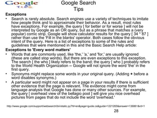 Google Search
Tips
Exceptions
• Search is rarely absolute. Search engines use a variety of techniques to imitate
how people think and to approximate their behavior. As a result, most rules
have exceptions. For example, the query [ for better or for worse ] will not be
interpreted by Google as an OR query, but as a phrase that matches a (very
popular) comic strip. Google will show calculator results for the query [ 34 * 87 ]
rather than use the 'Fill in the blanks' operator. Both cases follow the obvious
intent of the query. Here is a list of exceptions to some of the rules and
guidelines that were mentioned in this and the Basic Search Help article:
Exceptions to 'Every word matters'
• Words that are commonly used, like 'the,' 'a,' and 'for,' are usually ignored
(these are called stop words). But there are even exceptions to this exception.
The search [ the who ] likely refers to the band; the query [ who ] probably refers
to the World Health Organization -- Google will not ignore the word 'the' in the
first query.
• Synonyms might replace some words in your original query. (Adding + before a
word disables synonyms.)
• A particular word might not appear on a page in your results if there is sufficient
other evidence that the page is relevant. The evidence might come from
language analysis that Google has done or many other sources. For example,
the query [ overhead view of the bellagio pool ] will give you nice overhead
pictures from pages that do not include the word 'overhead.'
http://www.google.com/support/websearch/bin/static.py?hl=en&page=guide.cs&guide=1221265&answer=136861&rd=1

28

 