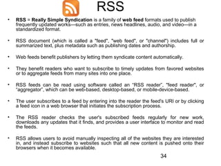 RSS
•

RSS = Really Simple Syndication is a family of web feed formats used to publish
frequently updated works—such as entries, news headlines, audio, and video—in a
standardized format.

•

RSS document (which is called a "feed", "web feed", or "channel") includes full or
summarized text, plus metadata such as publishing dates and authorship.

•

Web feeds benefit publishers by letting them syndicate content automatically.

•

They benefit readers who want to subscribe to timely updates from favored websites
or to aggregate feeds from many sites into one place.

•

RSS feeds can be read using software called an “RSS reader”, "feed reader", or
“aggregator”, which can be web-based, desktop-based, or mobile-device-based.

•

The user subscribes to a feed by entering into the reader the feed's URI or by clicking
a feed icon in a web browser that initiates the subscription process.

•

The RSS reader checks the user's subscribed feeds regularly for new work,
downloads any updates that it finds, and provides a user interface to monitor and read
the feeds.

•

RSS allows users to avoid manually inspecting all of the websites they are interested
in, and instead subscribe to websites such that all new content is pushed onto their
browsers when it becomes available.

34

 