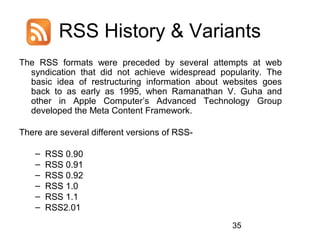 RSS History & Variants
The RSS formats were preceded by several attempts at web
syndication that did not achieve widespread popularity. The
basic idea of restructuring information about websites goes
back to as early as 1995, when Ramanathan V. Guha and
other in Apple Computer’s Advanced Technology Group
developed the Meta Content Framework.
There are several different versions of RSS–
–
–
–
–
–

RSS 0.90
RSS 0.91
RSS 0.92
RSS 1.0
RSS 1.1
RSS2.01
35

 
