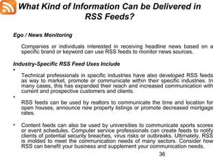 What Kind of Information Can be Delivered in
RSS Feeds?
Ego / News Monitoring
Companies or individuals interested in receiving headline news based on a
specific brand or keyword can use RSS feeds to monitor news sources.
Industry-Specific RSS Feed Uses Include
•
Technical professionals in specific industries have also developed RSS feeds
as way to market, promote or communicate within their specific industries. In
many cases, this has expanded their reach and increased communication with
current and prospective customers and clients.
•
RSS feeds can be used by realtors to communicate the time and location for
open houses, announce new property listings or promote decreased mortgage
rates.
•

Content feeds can also be used by universities to communicate sports scores
or event schedules. Computer service professionals can create feeds to notify
clients of potential security breaches, virus risks or outbreaks. Ultimately, RSS
is molded to meet the communication needs of many sectors. Consider how
RSS can benefit your business and supplement your communication needs.
36

 