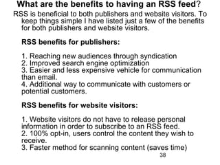 What are the benefits to having an RSS feed?
RSS is beneficial to both publishers and website visitors. To
keep things simple I have listed just a few of the benefits
for both publishers and website visitors.
RSS benefits for publishers:
1. Reaching new audiences through syndication
2. Improved search engine optimization
3. Easier and less expensive vehicle for communication
than email.
4. Additional way to communicate with customers or
potential customers.
RSS benefits for website visitors:
1. Website visitors do not have to release personal
information in order to subscribe to an RSS feed.
2. 100% opt-in, users control the content they wish to
receive.
3. Faster method for scanning content (saves time)
38

 