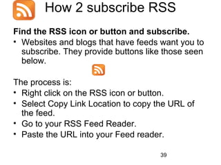 How 2 subscribe RSS
Find the RSS icon or button and subscribe.
• Websites and blogs that have feeds want you to
subscribe. They provide buttons like those seen
below.
The process is:
• Right click on the RSS icon or button.
• Select Copy Link Location to copy the URL of
the feed.
• Go to your RSS Feed Reader.
• Paste the URL into your Feed reader.
39

 
